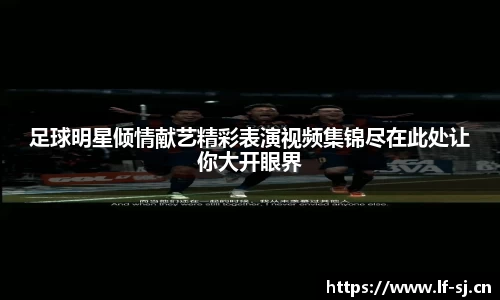 足球明星倾情献艺精彩表演视频集锦尽在此处让你大开眼界